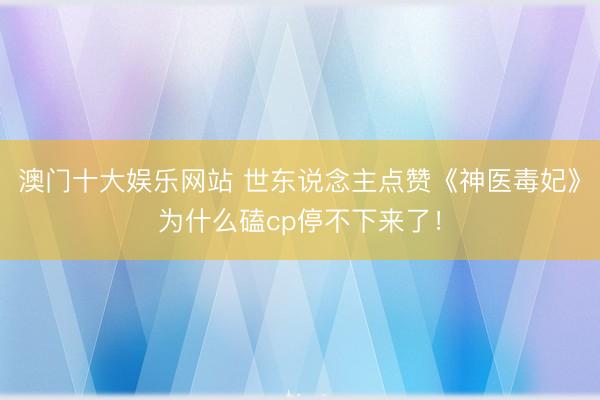 澳门十大娱乐网站 世东说念主点赞《神医毒妃》为什么磕cp停不下来了！