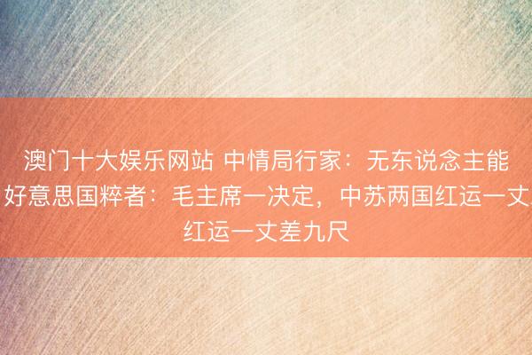 澳门十大娱乐网站 中情局行家:无东说念主能赢他!好意思国粹者:毛主席一决定,中苏两国红运一丈差九尺