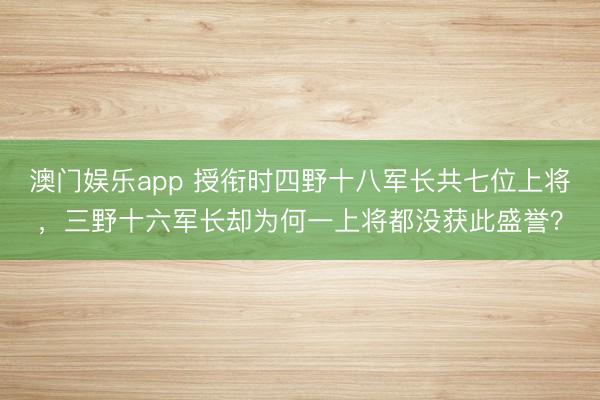 澳门娱乐app 授衔时四野十八军长共七位上将，三野十六军长却为何一上将都没获此盛誉？