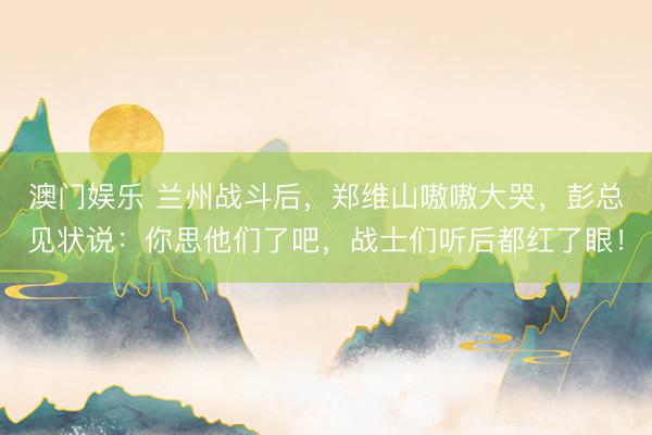 澳门娱乐 兰州战斗后,郑维山嗷嗷大哭,彭总见状说:你思他们了吧,战士们听后都红了眼!