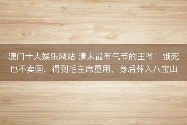 澳门十大娱乐网站 清末最有气节的王爷:饿死也不卖国,得到毛主席重用,身后葬入八宝山