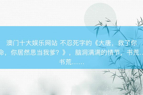 澳门十大娱乐网站 不忍死字的《大唐,救了你的命,你居然思当我爹?》,脑洞满满的情节,书荒……