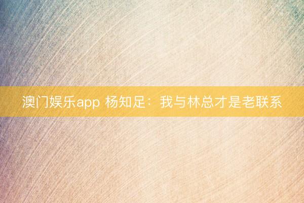 澳门娱乐app 杨知足：我与林总才是老联系