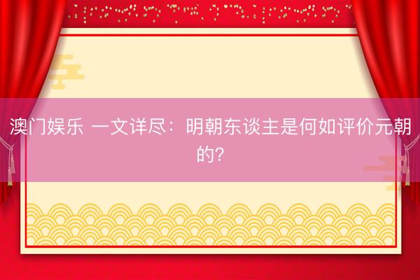澳门娱乐 一文详尽:明朝东谈主是何如评价元朝的?