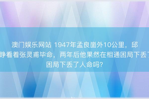 澳门娱乐网站 1947年孟良崮外10公里，邱清泉眼睁睁看着张灵甫毕命，两年后他果然在相通困局下丢了人命吗？