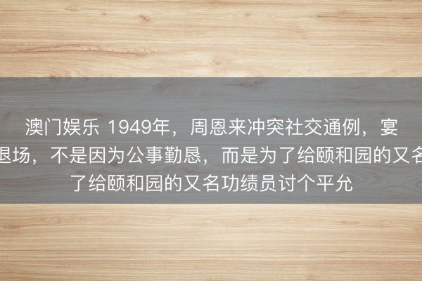 澳门娱乐 1949年,周恩来冲突社交通例,宴请柳亚子时半途退场,不是因为公事勤恳,而是为了给颐和园的又名功绩员讨个平允