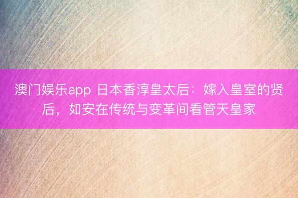 澳门娱乐app 日本香淳皇太后:嫁入皇室的贤后,如安在传统与变革间看管天皇家