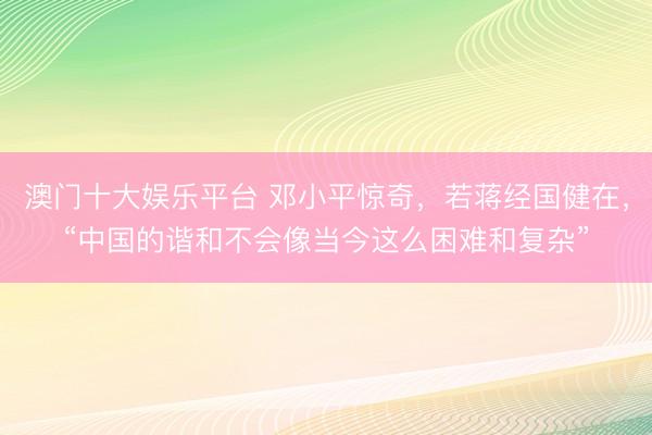 澳门十大娱乐平台 邓小平惊奇,若蒋经国健在,“中国的谐和不会像当今这么困难和复杂”