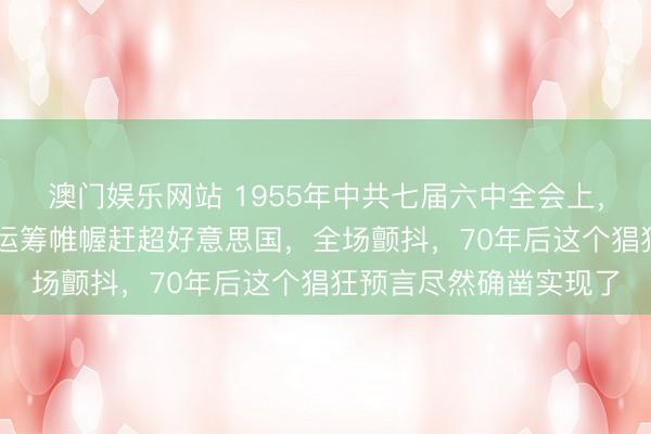 澳门娱乐网站 1955年中共七届六中全会上，毛主席说出15个五年运筹帷幄赶超好意思国，全场颤抖，70年后这个猖狂预言尽然确凿实现了