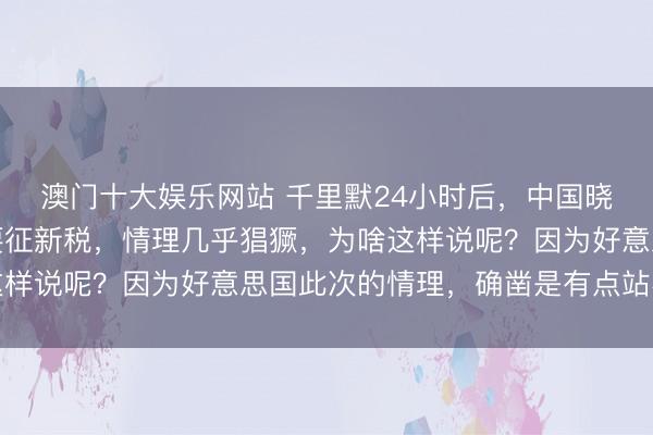 澳门十大娱乐网站 千里默24小时后,中国晓喻全寰球,好意思又要征新税,情理几乎猖獗,为啥这样说呢?因为好意思国此次的情理,确凿是有点站不住脚