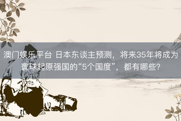 澳门娱乐平台 日本东谈主预测，将来35年将成为寰球起原强国的“5个国度”，都有哪些？