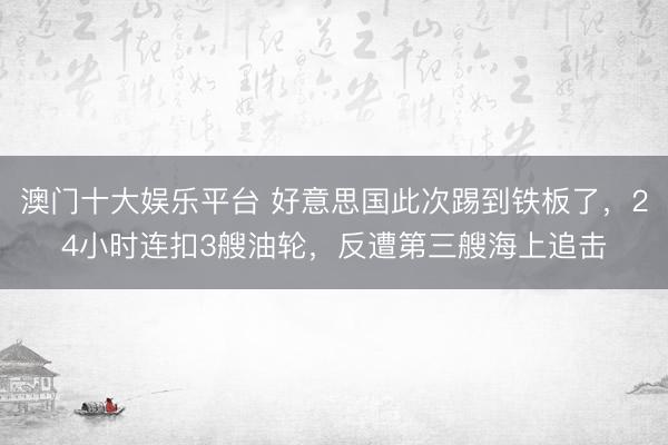 澳门十大娱乐平台 好意思国此次踢到铁板了,24小时连扣3艘油轮,反遭第三艘海上追击