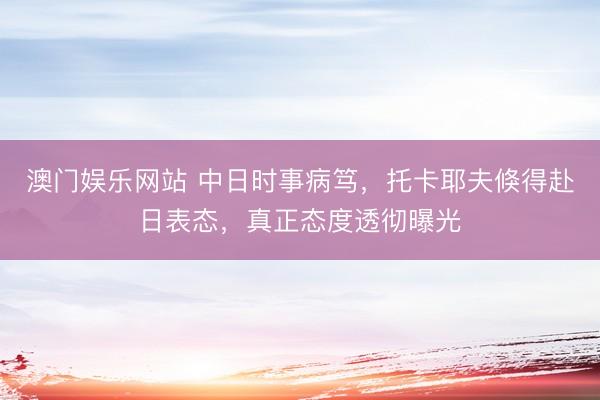 澳门娱乐网站 中日时事病笃，托卡耶夫倏得赴日表态，真正态度透彻曝光