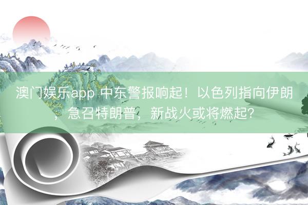 澳门娱乐app 中东警报响起!以色列指向伊朗,急召特朗普,新战火或将燃起?