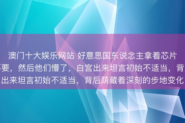 澳门十大娱乐网站 好意思国东说念主拿着芯片说卖给你,我们执意不要,然后他们懵了,白宫出来坦言初始不适当,背后荫藏着深刻的步地变化