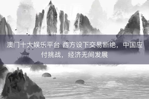 澳门十大娱乐平台 西方设下交易断绝,中国应付挑战,经济无间发展