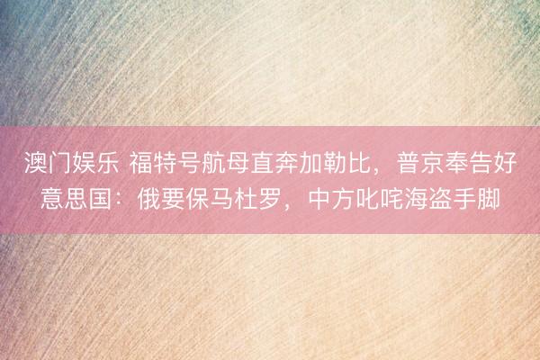 澳门娱乐 福特号航母直奔加勒比，普京奉告好意思国：俄要保马杜罗，中方叱咤海盗手脚