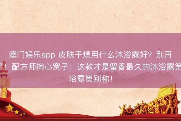 澳门娱乐app 皮肤干燥用什么沐浴露好？别再乱买了！配方师掏心窝子：这款才是留香最久的沐浴露第别称！