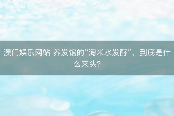 澳门娱乐网站 养发馆的“淘米水发酵”，到底是什么来头？