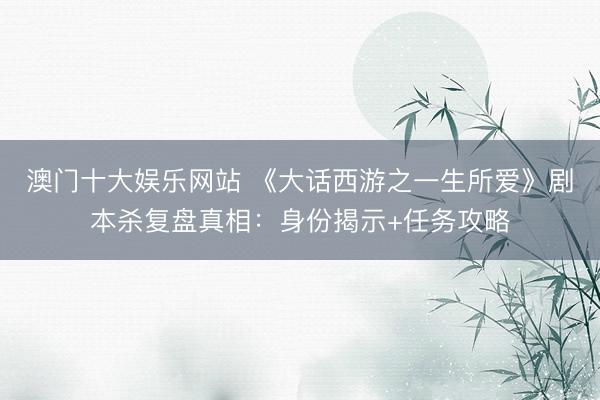 澳门十大娱乐网站 《大话西游之一生所爱》剧本杀复盘真相：身份揭示+任务攻略