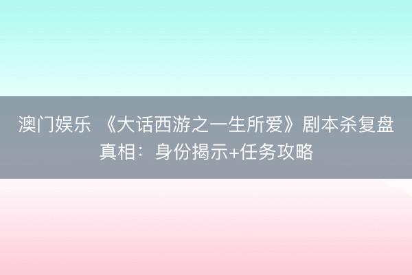 澳门娱乐 《大话西游之一生所爱》剧本杀复盘真相：身份揭示+任务攻略
