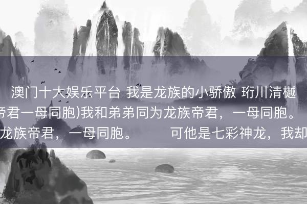 澳门十大娱乐平台 我是龙族的小骄傲 珩川清樾 (我和弟弟同为龙族帝君一母同胞)我和弟弟同为龙族帝君，一母同胞。 　　可他是七彩神龙，我却是