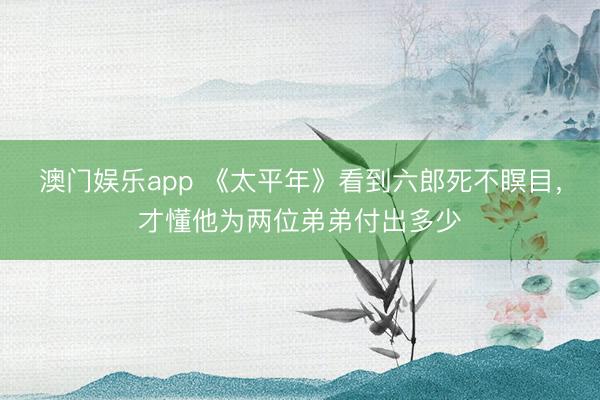 澳门娱乐app 《太平年》看到六郎死不瞑目，才懂他为两位弟弟付出多少