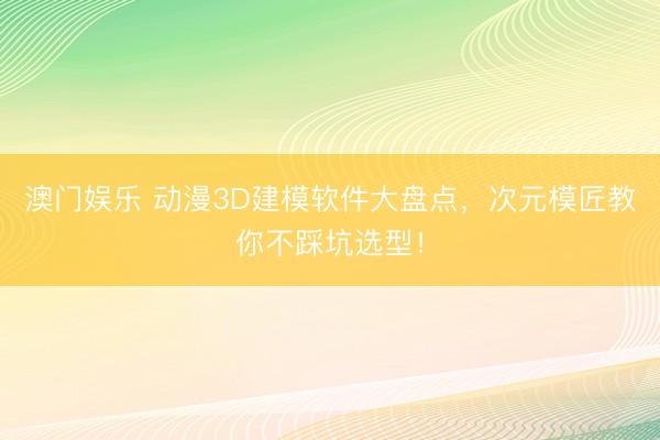 澳门娱乐 动漫3D建模软件大盘点,次元模匠教你不踩坑选型!