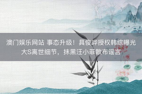 澳门娱乐网站 事态升级!具俊晔授权韩综曝光大S离世细节,抹黑汪小菲散布谣言