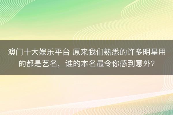 澳门十大娱乐平台 原来我们熟悉的许多明星用的都是艺名,谁的本名最令你感到意外?