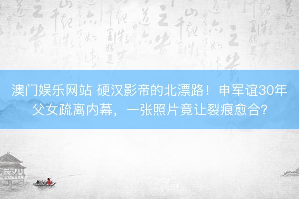 澳门娱乐网站 硬汉影帝的北漂路!申军谊30年父女疏离内幕,一张照片竟让裂痕愈合?