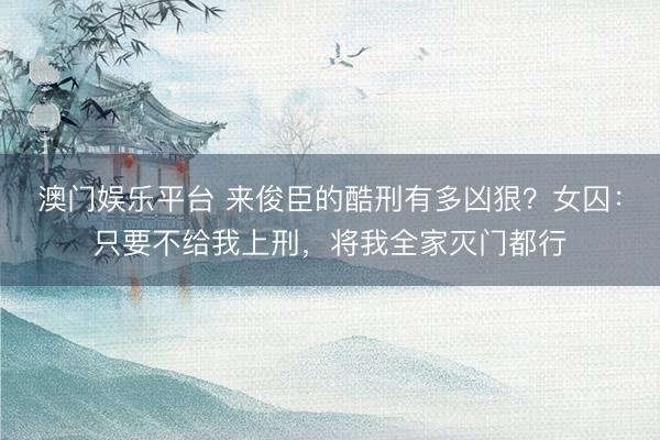 澳门娱乐平台 来俊臣的酷刑有多凶狠？女囚：只要不给我上刑，将我全家灭门都行