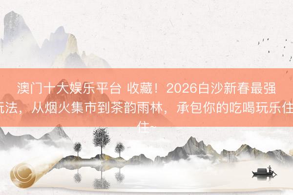澳门十大娱乐平台 收藏！2026白沙新春最强玩法，从烟火集市到茶韵雨林，承包你的吃喝玩乐住~