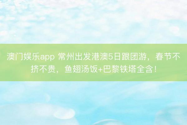 澳门娱乐app 常州出发港澳5日跟团游，春节不挤不贵，鱼翅汤饭+巴黎铁塔全含！