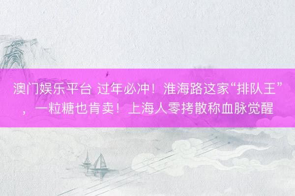 澳门娱乐平台 过年必冲!淮海路这家“排队王”,一粒糖也肯卖!上海人零拷散称血脉觉醒