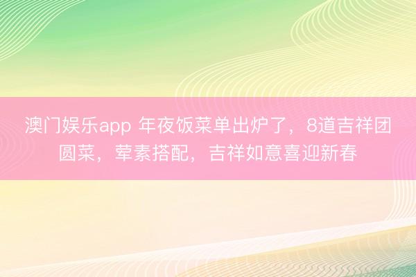 澳门娱乐app 年夜饭菜单出炉了,8道吉祥团圆菜,荤素搭配,吉祥如意喜迎新春