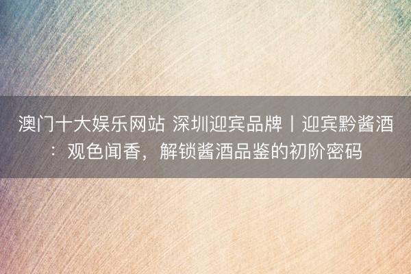 澳门十大娱乐网站 深圳迎宾品牌丨迎宾黔酱酒:观色闻香,解锁酱酒品鉴的初阶密码