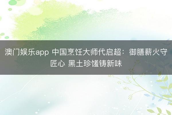 澳门娱乐app 中国烹饪大师代启超：御膳薪火守匠心 黑土珍馐铸新味