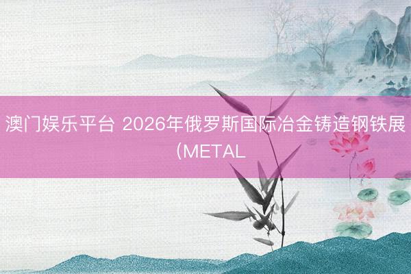 澳门娱乐平台 2026年俄罗斯国际冶金铸造钢铁展（METAL
