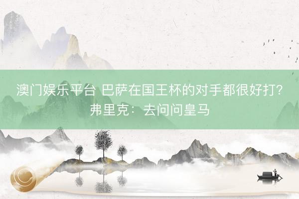 澳门娱乐平台 巴萨在国王杯的对手都很好打？弗里克：去问问皇马