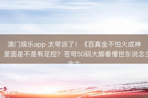 澳门娱乐app 太带派了！《百真金不怕火成神》里面是不是有足控？苍穹50码大脚看懵世东说念主