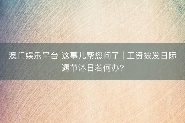 澳门娱乐平台 这事儿帮您问了 | 工资披发日际遇节沐日若何办?