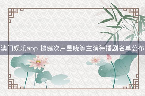 澳门娱乐app 檀健次卢昱晓等主演待播剧名单公布