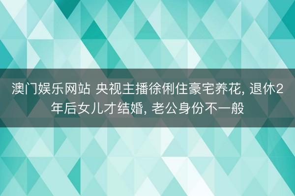 澳门娱乐网站 央视主播徐俐住豪宅养花, 退休2年后女儿才结婚, 老公身份不一般