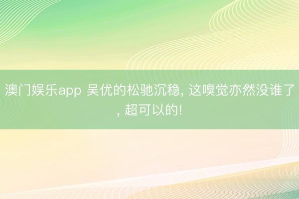 澳门娱乐app 吴优的松驰沉稳， 这嗅觉亦然没谁了， 超可以的!