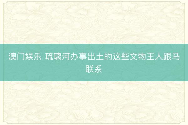 澳门娱乐 琉璃河办事出土的这些文物王人跟马联系