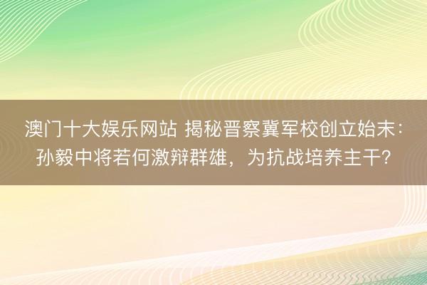 澳门十大娱乐网站 揭秘晋察冀军校创立始末：孙毅中将若何激辩群雄，为抗战培养主干？