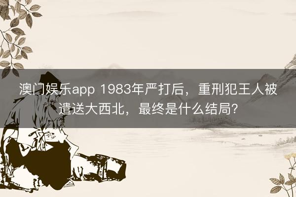 澳门娱乐app 1983年严打后，重刑犯王人被遣送大西北，最终是什么结局？