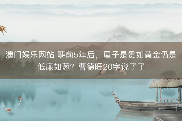 澳门娱乐网站 畴前5年后,屋子是贵如黄金仍是低廉如葱?曹德旺20字说了了