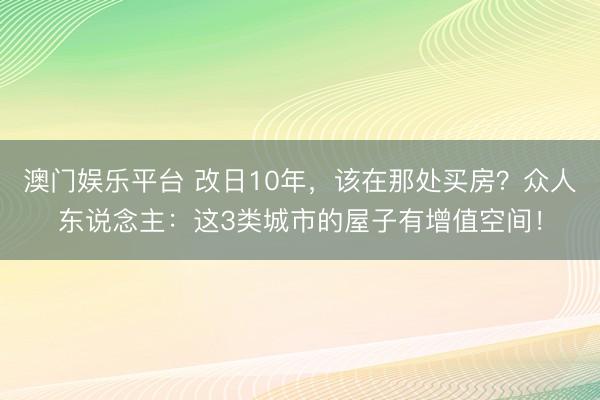 澳门娱乐平台 改日10年，该在那处买房？众人东说念主：这3类城市的屋子有增值空间！
